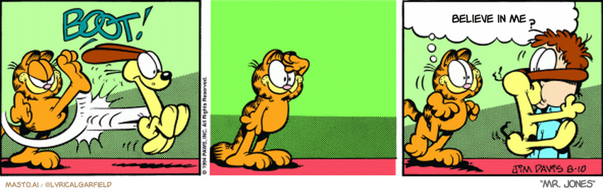 Original Garfield comic from August 10, 1994
Text replaced with lyrics from: Mr. Jones

Transcript:
• Believe In Me


--------------
Original Text:
• *BOOT!*
• Garfield:  Hey, Jon. Did you see that line drive?