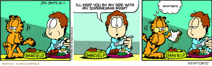 Original Garfield comic from August 11, 1994
Text replaced with lyrics from: Kryptonite

Transcript:
• I'll Keep You By My Side With My Superhuman Might
• Kryptonite


--------------
Original Text:
• Jon:  Garfield left the table in the middle of a meal!
• Garfield:  Snack time.