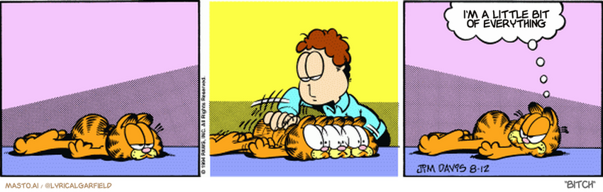 Original Garfield comic from August 12, 1994
Text replaced with lyrics from: Bitch

Transcript:
• I'm A Little Bit Of Everything


--------------
Original Text:
• Garfield:  Out of dust rags, are we?