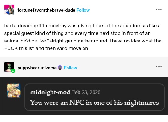 fortunefavorsthebrave-dude: had a dream griffin mcelroy was giving tours at the aquarium as like a special guest kind of thing and every time he'd stop in front of an animal he'd be like “alright gang gather round. i have no idea what the FUCK this is” and then we'd move on

midnight-mod: You were an NPC in one of his nightmares 