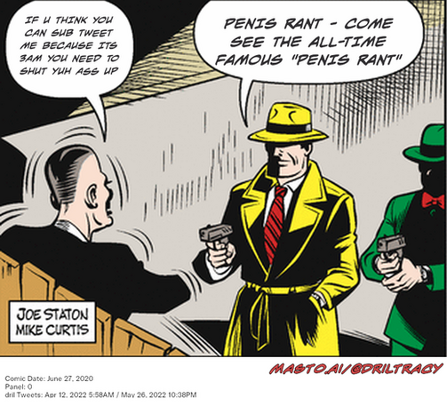 Original Dicktracy comic from June 27, 2020

-------------
Dril Tweets
Apr 12, 2022 5:58AM
May 26, 2022 10:38PM
-------------
Urls
https://twitter.com/dril/status/1513818761869991940
https://twitter.com/dril/status/1530015532270833664
-------------
Transcript:
• If U Think You Can Sub Tweet Me Because Its 3Am You Need To Shut Yuh Ass Up
• Penis Rant - Come See The All-Time Famous 