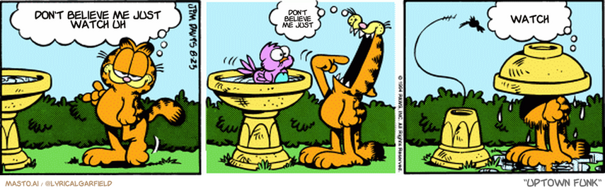 Original Garfield comic from August 23, 1994
Text replaced with lyrics from: Uptown Funk

Transcript:
• Don't Believe Me Just Watch Uh
• Don't Believe Me Just
• Watch


--------------
Original Text:
• Garfield:  I think I'll try the direct approach.  Hop in!  Just a thought.