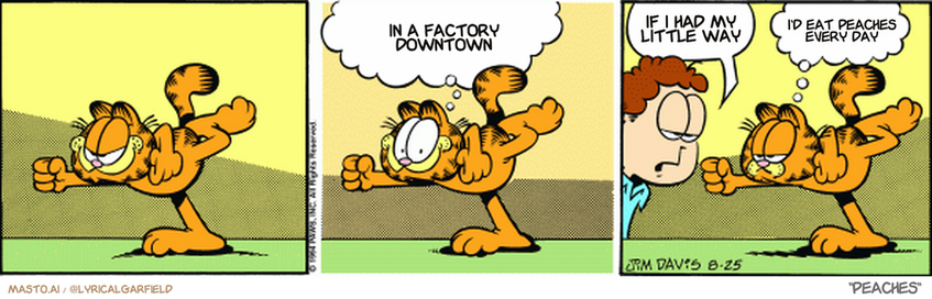 Original Garfield comic from August 25, 1994
Text replaced with lyrics from: Peaches

Transcript:
• In A Factory Downtown
• If I Had My Little Way
• I'd Eat Peaches Every Day


--------------
Original Text:
• Garfield:  I'm creating the illusion of movement.
• Jon:  You need dusting.
• Garfield:  It's not working.