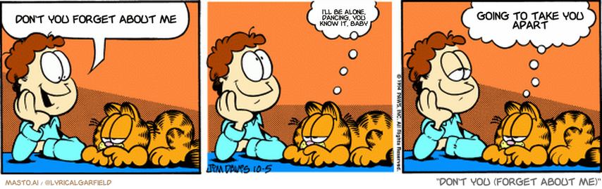 Original Garfield comic from October 5, 1994
Text replaced with lyrics from: Don't You (Forget About Me)

Transcript:
• Don't You Forget About Me
• I'll Be Alone, Dancing, You Know It, Baby
• Going To Take You Apart


--------------
Original Text:
• Jon:  Garfield, I wonder if I've lived any former lives.
• Garfield:  I doubt it.  You'are not even living this one.