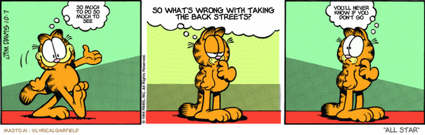 Original Garfield comic from October 7, 1994
Text replaced with lyrics from: All Star

Transcript:
• So Much To Do So Much To See
• So What's Wrong With Taking The Back Streets?
• You'll Never Know If You Don't Go


--------------
Original Text:
• Garfield:  I'm back!  Of course, I haven't been anywhere, so I guess I'm NOT back.  Where am I?