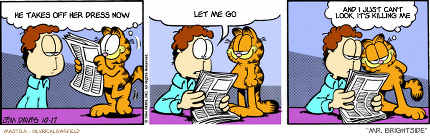 Original Garfield comic from October 17, 1994
Text replaced with lyrics from: Mr. Brightside

Transcript:
• He Takes Off Her Dress Now
• Let Me Go
• And I Just Can't Look, It's Killing Me


--------------
Original Text:
• Garfield:  