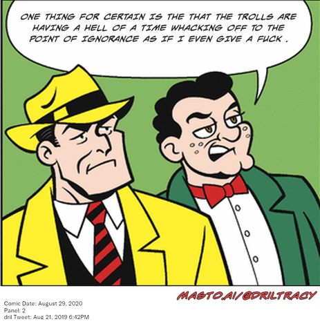 Original Dicktracy comic from August 29, 2020

-------------
Dril Tweet
Aug 21, 2019 6:42PM
-------------
Url
https://twitter.com/dril/status/1164306721776365568
-------------
Transcript:
• One Thing For Certain Is The That The Trolls Are Having A Hell Of A Time Whacking Off To The Point Of Ignorance As If I Even Give A Fuck .
