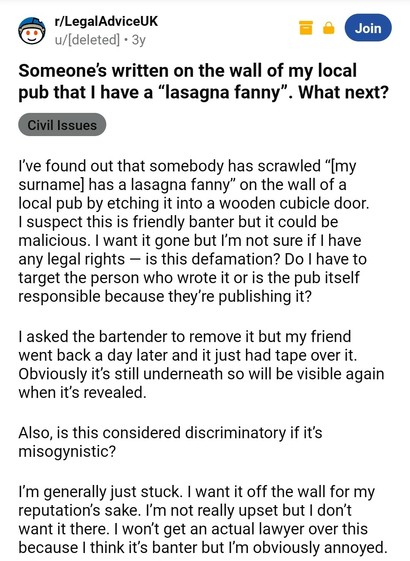 Legal advice reddit: Someone’s written on the wall of my local pub that I have a “lasagna fanny”. What next?

I’ve found out that somebody has scrawled “[my surname] has a lasagna fanny” on the wall of a local pub by etching it into a wooden cubicle door. I suspect this is friendly banter but it could be malicious. I want it gone but I’m not sure if I have any legal rights — is this defamation? Do I have to target the person who wrote it or is the pub itself responsible because they’re publishing it?

I asked the bartender to remove it but my friend went back a day later and it just had tape over it. Obviously it’s still underneath so will be visible again when it’s revealed.

Also, is this considered discriminatory if it’s misogynistic? 

I’m generally just stuck. I want it off the wall for my reputation’s sake. I’m not really upset but I don’t want it there. I won’t get an actual lawyer over this because I think it’s banter but I’m obviously annoyed.
