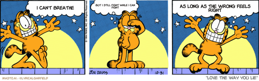 Original Garfield comic from October 31, 1994
Text replaced with lyrics from: Love the Way You Lie

Transcript:
• I Can't Breathe
• But I Still Fight While I Can Fight
• As Long As The Wrong Feels Right


--------------
Original Text:
• Garfield:  Greetings, ladies and gentlemen!  Correction.  Greetings, empty trash cans and a cardboard box!