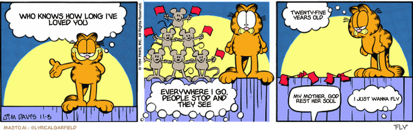 Original Garfield comic from November 3, 1994
Text replaced with lyrics from: Fly

Transcript:
• Who Knows How Long I've Loved You
• Everywhere I Go, People Stop And They See
• Twenty-Five Years Old
• My Mother, God Rest Her Soul
• I Just Wanna Fly


--------------
Original Text:
• Garfield:  Fellow cats, please welcome the amazing Zarconi bothers!
• Audience:  MICE!!!  BURP. Encore!!!
• Garfield:  Tough crowd.