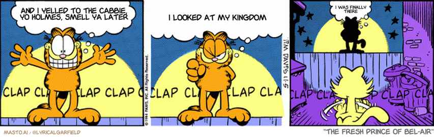 Original Garfield comic from November 5, 1994
Text replaced with lyrics from: The Fresh Prince of Bel-Air

Transcript:
• And I Yelled To The Cabbie, Yo Holmes, Smell Ya Later
• I Looked At My Kingdom
• I Was Finally There


--------------
Original Text:
• Garfield:  Hey, you've been a beautiful audience!  Just beautiful! Don't ever change, and I mean it! Love ya! Goodnight!...  Mom.