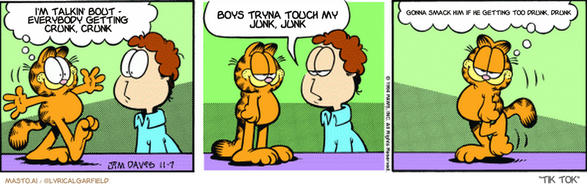 Original Garfield comic from November 7, 1994
Text replaced with lyrics from: Tik Tok

Transcript:
• I'm Talkin' Bout - Everybody Getting Crunk, Crunk
• Boys Tryna Touch My Junk, Junk
• Gonna Smack Him If He Getting Too Drunk, Drunk


--------------
Original Text:
• Garfield:  I'm back from my world travels!
• Jon:  Weren't you just in the kitchen?
• Garfield:  It's the world to ME.