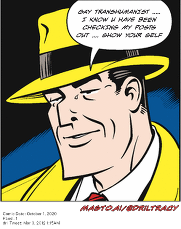 Original Dicktracy comic from October 1, 2020

-------------
Dril Tweet
Mar 3, 2012 1:15AM
-------------
Url
https://twitter.com/dril/status/175811580641030144
-------------
Transcript:
• Gay Transhumanist ..... I Know U Have Been Checking My Posts Out .... Show Your Self
