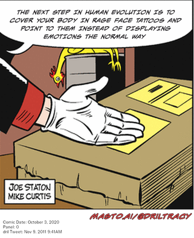 Original Dicktracy comic from October 3, 2020

-------------
Dril Tweet
Nov 9, 2011 9:41AM
-------------
Url
https://twitter.com/dril/status/134264282778046464
-------------
Transcript:
• The Next Step In Human Evolution Is To Cover Your Body In Rage Face Tattoos And Point To Them Instead Of Displaying Emotions The Normal Way
