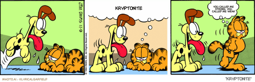 Original Garfield comic from November 9, 1994
Text replaced with lyrics from: Kryptonite

Transcript:
• Kryptonite
• You Called Me Strong, You Called Me Weak


--------------
Original Text:
• Garfield:  It's impossible not to be cheerful when Odie's around.  So I'll leave.