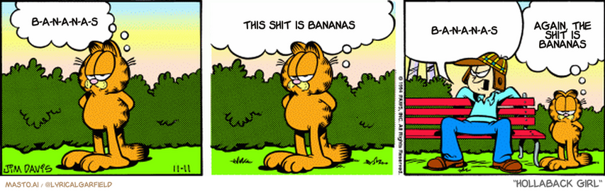 Original Garfield comic from November 11, 1994
Text replaced with lyrics from: Hollaback Girl

Transcript:
• B-A-N-A-N-A-S
• This Shit Is Bananas
• B-A-N-A-N-A-S
• Again, The Shit Is Bananas


--------------
Original Text:
• Garfield:  Jon went shopping.  He read that women are attracted to men who wear hats.
• Jon:  Oh yeah?! Well there are chicks who go crazy for ear flaps!
• Garfield:  A little knowledge is a dangerous thing.