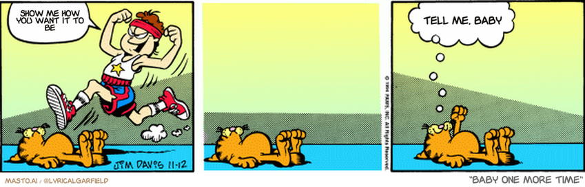 Original Garfield comic from November 12, 1994
Text replaced with lyrics from: Baby One More Time

Transcript:
• Show Me How You Want It To Be
• Tell Me, Baby


--------------
Original Text:
• Jon:  Yes! Exercise!
• Garfield:  Yes! Just lying here!