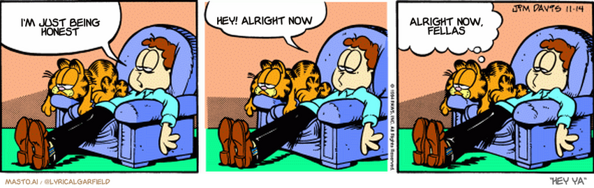 Original Garfield comic from November 14, 1994
Text replaced with lyrics from: Hey Ya

Transcript:
• I'm Just Being Honest
• Hey! Alright Now
• Alright Now, Fellas


--------------
Original Text:
• Jon:  You know what we could use around here?  Some hilarious high jinks.
• Garfield:  Would that require getting up?