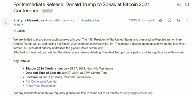 For Immediate Release: Donald Trump to Speak at Bitcoin 2024 Conference

From <kristyna@btcmedia.org>
 We are thrilled to share some exciting news with you! The 45th President of the United States and presumptive Republican nominee, Donald Trump, will be addressing the Bitcoin 2024 conference in Nashville, TN. This marks a historic moment as it will be the first time a former U.S. president publicly addresses the global Bitcoin community. Attached to this email, you will find the official press release detailing President Trump's participation and the significance of this event.