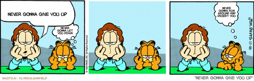 Original Garfield comic from November 16, 1994
Text replaced with lyrics from: ﻿Never Gonna Give You Up

Transcript:
• Never Gonna Give You Up
• Never Gonna Let You Down
• Never Gonna Run Around And Desert You


--------------
Original Text:
• Jon:  Do you ever get the feeling that you're missing out on a lot of things?
• Garfield:  Yes, I do.  Is that bad?