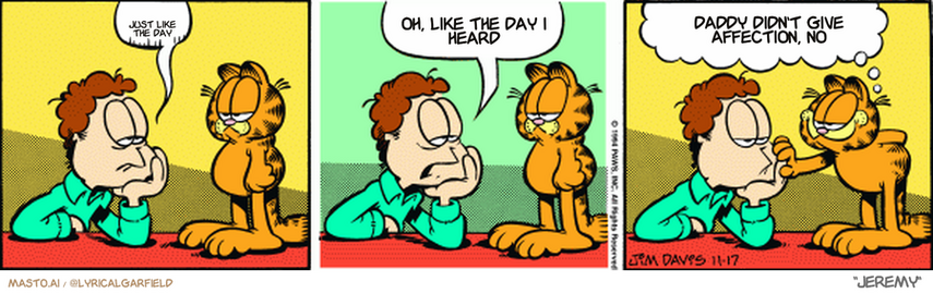 Original Garfield comic from November 17, 1994
Text replaced with lyrics from: Jeremy

Transcript:
• Just Like The Day
• Oh, Like The Day I Heard
• Daddy Didn't Give Affection, No


--------------
Original Text:
• Jon:  Sigh.  My standards are too low.
• Garfield:  And don't think I don't appreciate it.
