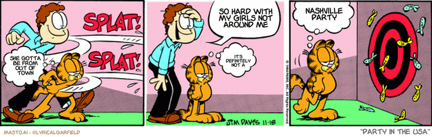 Original Garfield comic from November 18, 1994
Text replaced with lyrics from: Party in the USA

Transcript:
• She Gotta Be From Out Of Town
• So Hard With My Girls Not Around Me
• It's Definitely Not A
• Nashville Party


--------------
Original Text:
• Garfield:  Ah, Friday night.
• *splat! splat!*
• Jon:  Looks like I win again, Garfield!
• Garfield:  Yee-ha.  Fun with sardines.