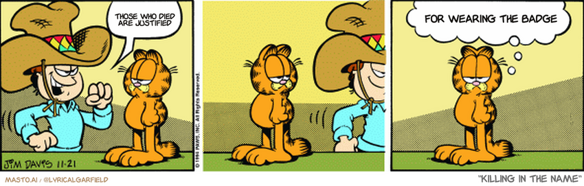 Original Garfield comic from November 21, 1994
Text replaced with lyrics from: Killing In The Name

Transcript:
• Those Who Died Are Justified
• For Wearing The Badge


--------------
Original Text:
• Jon:  Howdy, pardner.
• Garfield:  A ten-gallon hat on a one-quart head.
