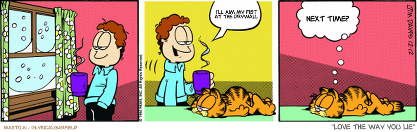 Original Garfield comic from December 12, 1994
Text replaced with lyrics from: Love the Way You Lie

Transcript:
• I'll Aim My Fist At The Drywall
• Next Time?


--------------
Original Text:
• Jon:  Winter is here.
• Garfield:  Don't answer the door.