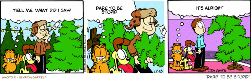 Original Garfield comic from December 13, 1994
Text replaced with lyrics from: Dare To Be Stupid

Transcript:
• Tell Me, What Did I Say?
• Dare To Be Stupid
• It's Alright


--------------
Original Text:
• Garfield:  When shopping for a Christmas tree, there are two things to keep in mind...  One: Look for a tree with soft supple needles.  And two: Your ceiling is never as high as you remember.
