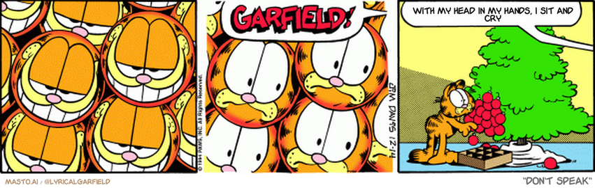 Original Garfield comic from December 14, 1994
Text replaced with lyrics from: ﻿Don't Speak

Transcript:
• With My Head In My Hands, I Sit And Cry


--------------
Original Text:
• Jon:  GARFIELD!  Spread those around!