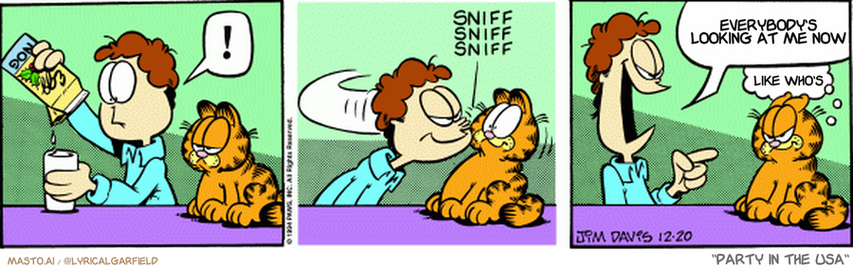 Original Garfield comic from December 20, 1994
Text replaced with lyrics from: Party in the USA

Transcript:
• Everybody's Looking At Me Now
• Like Who's


--------------
Original Text:
• Jon:  !
• *sniff sniff sniff*
• Jon:  Ah HA!! NOG breath!
• Garfield:  Curses.