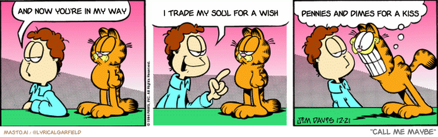 Original Garfield comic from December 21, 1994
Text replaced with lyrics from: ﻿Call Me Maybe

Transcript:
• And Now You're In My Way
• I Trade My Soul For A Wish
• Pennies And Dimes For A Kiss


--------------
Original Text:
• Jon:  You know, Garfield...  Santa KNOWS whether you've been good or bad all year.
• Garfield:  Does he give points for being ingratiating?