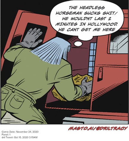 Original Dicktracy comic from November 24, 2020

-------------
Dril Tweet
Oct 15, 2020 3:15AM
-------------
Url
https://twitter.com/dril/status/1316638712843755520
-------------
Transcript:
• The Headless Horseman Sucks Shit/ He Wouldnt Last 2 Minutes In Hollywood. He Cant Get Me Here
