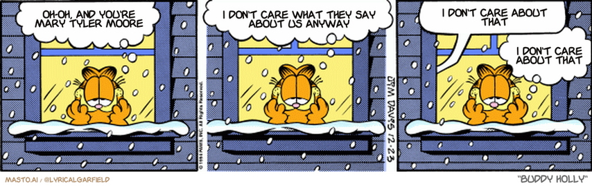 Original Garfield comic from December 23, 1994
Text replaced with lyrics from: Buddy Holly

Transcript:
• Oh-Oh, And You're Mary Tyler Moore
• I Don't Care What They Say About Us Anyway
• I Don't Care About That
• I Don't Care About That


--------------
Original Text:
• Garfield:  Sigh...I love the holiday season.  The lights, the presents, the caroling...
• Jon:  GARFIELD!!!
• Garfield:  The (burp) Christmas cookies...