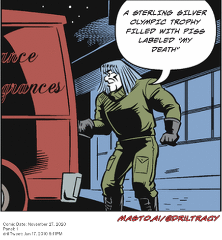 Original Dicktracy comic from November 27, 2020

-------------
Dril Tweet
Jun 17, 2010 5:11PM
-------------
Url
https://twitter.com/dril/status/16418065462
-------------
Transcript:
• A Sterling Silver Olympic Trophy Filled With Piss Labeled 
