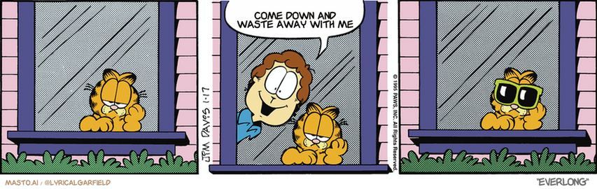 Original Garfield comic from January 17, 1995
Text replaced with lyrics from: ﻿Everlong

Transcript:
• Come Down And Waste Away With Me


--------------
Original Text:
• Jon:  What a beautiful, sunny day!