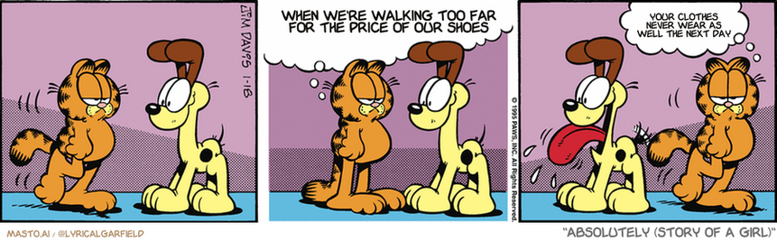 Original Garfield comic from January 18, 1995
Text replaced with lyrics from: Absolutely (Story of a Girl)

Transcript:
• When We're Walking Too Far For The Price Of Our Shoes
• Your Clothes Never Wear As Well The Next Day


--------------
Original Text:
• Garfield:  You are a dolt. You are ugly. and you are generally unacceptable.  They love attention.