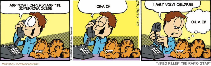 Original Garfield comic from January 20, 1995
Text replaced with lyrics from: Video Killed the Radio Star

Transcript:
• And Now I Understand The Supernova Scene
• Oh-A Oh
• I Met Your Children
• Oh, A Oh


--------------
Original Text:
• Jon:  Jane, congratulations! You have won the grand prize!  A night out with Jon Arbuckle!  She'd rather have a dishwasher.
• Garfield:  Counter with a bun warmer.