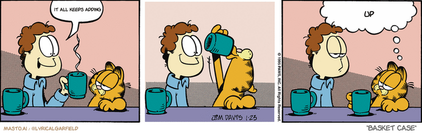 Original Garfield comic from January 23, 1995
Text replaced with lyrics from: Basket Case

Transcript:
• It All Keeps Adding
• Up


--------------
Original Text:
• Jon:  Coffee?
• Garfield:  Your guess is as good as mine.