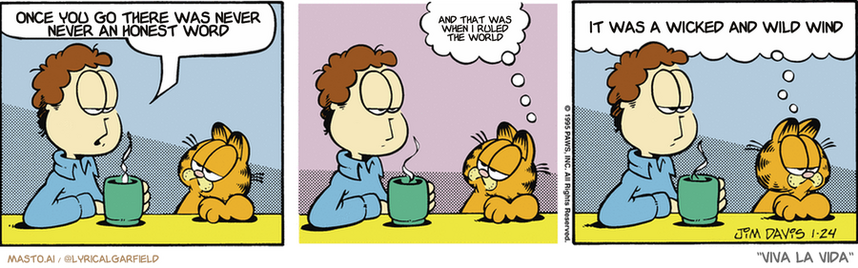 Original Garfield comic from January 24, 1995
Text replaced with lyrics from: Viva la Vida

Transcript:
• Once You Go There Was Never Never An Honest Word
• And That Was When I Ruled The World
• It Was A Wicked And Wild Wind


--------------
Original Text:
• Jon:  Is your coffee too strong, Garfield?
• Garfield:  I don't know.  Before I could taste it, it got up and walked away.