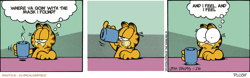 Original Garfield comic from January 26, 1995
Text replaced with lyrics from: ﻿Plush

Transcript:
• Where Ya Goin' With The Mask I Found?
• And I Feel, And I Feel


--------------
Original Text:
• Garfield:  One more sip of coffee would probably be a mistake.  I know my caffeine.