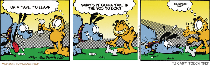 Original Garfield comic from January 28, 1995
Text replaced with lyrics from: U Can't Touch This

Transcript:
• Or A Tape, To Learn
• What's It Gonna Take In The 90S To Burn
• The Charts? Legit


--------------
Original Text:
• Garfield:  Look! I brought you a nice, juicy bone!  I'll leave it here, just out of your reach.  Enjoy!