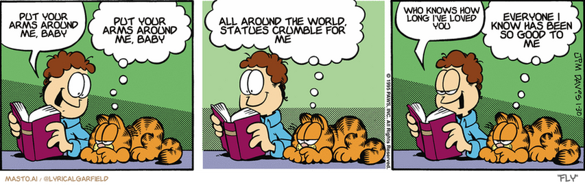 Original Garfield comic from January 30, 1995
Text replaced with lyrics from: Fly

Transcript:
• Put Your Arms Around Me, Baby
• Put Your Arms Around Me, Baby
• All Around The World, Statues Crumble For Me
• Who Knows How Long I've Loved You
• Everyone I Know Has Been So Good To Me


--------------
Original Text:
• Jon:  I'm reading about the pioneers.
• Garfield:  Like my crazy great-grandfather, Oslo.  He moved his family thousands of miles across uncharted territory.
• Jon:  They were very brave.
• Garfield:  
