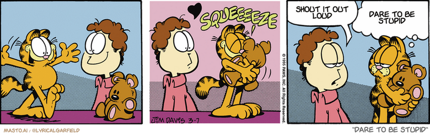 Original Garfield comic from March 7, 1995
Text replaced with lyrics from: Dare To Be Stupid

Transcript:
• Shout It Out Loud
• Dare To Be Stupid


--------------
Original Text:
• *squeeeeeze*
• Jon:  You never hug ME like that.
• Garfield:  With all due respect, you're no teddy bear.
