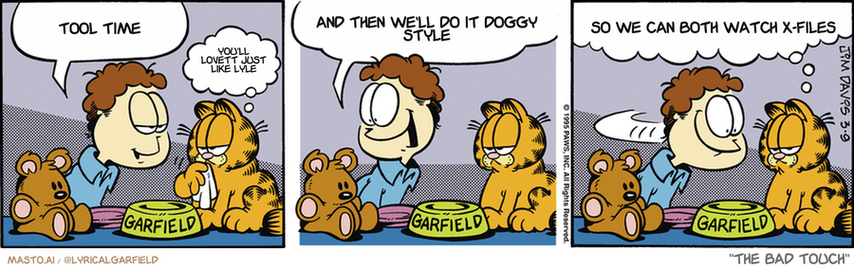 Original Garfield comic from March 9, 1995
Text replaced with lyrics from: The Bad Touch

Transcript:
• Tool Time
• You'll Lovett Just Like Lyle
• And Then We'll Do It Doggy Style
• So We Can Both Watch X-Files


--------------
Original Text:
• Jon:  How was your meal, Garfield?
• Garfield:  Fine, thanks.
• Jon:  And how about you, Pooky? Are you STUFFED?
• Garfield:  I'm not going to dignify that with a grin.