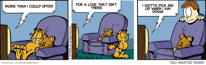 Original Garfield comic from March 10, 1995
Text replaced with lyrics from: You Wanted More

Transcript:
• More Than I Could Offer
• For A Love That Isn't There
• I Gotta Pick Me Up When I Am Down


--------------
Original Text:
• TV:  That concludes tonight's program.  Next on 