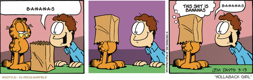 Original Garfield comic from March 13, 1995
Text replaced with lyrics from: Hollaback Girl

Transcript:
• B-A-N-A-N-A-S
• This Shit Is Bananas
• B-A-N-A-N-A-S


--------------
Original Text:
• Jon:  All cats love to play in paper bags! Go on, try it!
• Garfield:  Am I having fun yet?
• Jon:  SEE?!