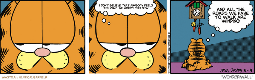 Original Garfield comic from March 14, 1995
Text replaced with lyrics from: Wonderwall

Transcript:
• I Don't Believe That Anybody Feels The Way I Do About You Now
• And All The Roads We Have To Walk Are Winding


--------------
Original Text:
• Garfield:  I can wait, bird.  Sooner or later, you've gotta come out of there again.
