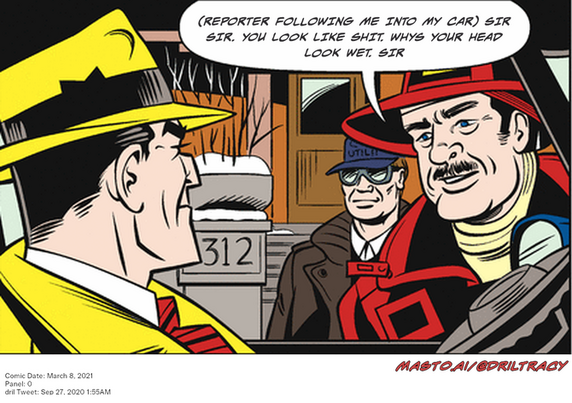 Original Dicktracy comic from March 8, 2021

-------------
Dril Tweet
Sep 27, 2020 1:55AM
-------------
Url
https://twitter.com/dril/status/1310095795287281666
-------------
Transcript:
• (Reporter Following Me Into My Car) Sir Sir. You Look Like Shit. Whys Your Head Look Wet. Sir
