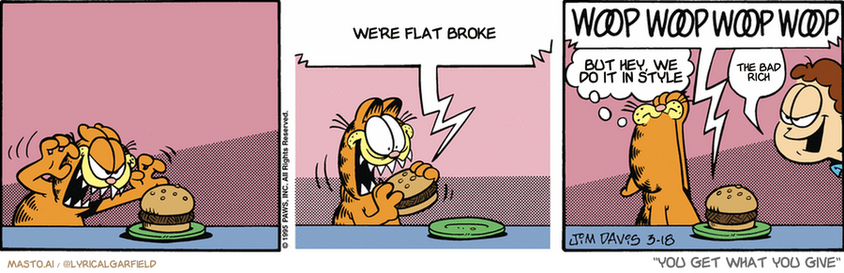 Original Garfield comic from March 18, 1995
Text replaced with lyrics from: You Get What You Give

Transcript:
• We're Flat Broke
• But Hey, We Do It In Style
• The Bad Rich


--------------
Original Text:
• Hamburger:  ATTENTION! STEP AWAY FROM THE BURGER! STEP AWAY FROM THE BURGER!  WOOP WOOP WOOP WOOP.
• Garfield:  A BURGER alarm!
• Jon:  Ah-HA.